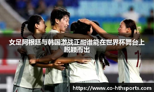 女足阿根廷与韩国激战正酣谁能在世界杯舞台上脱颖而出 女足阿根廷与韩国激战正酣谁能在世界杯舞台上脱颖而出