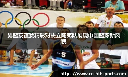 男篮友谊赛精彩对决立陶宛队展现中国篮球新风貌